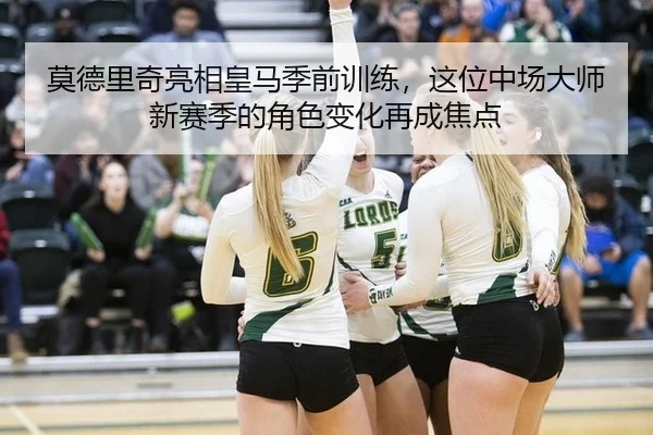 莫德里奇亮相皇马季前训练，这位中场大师新赛季的角色变化再成焦点